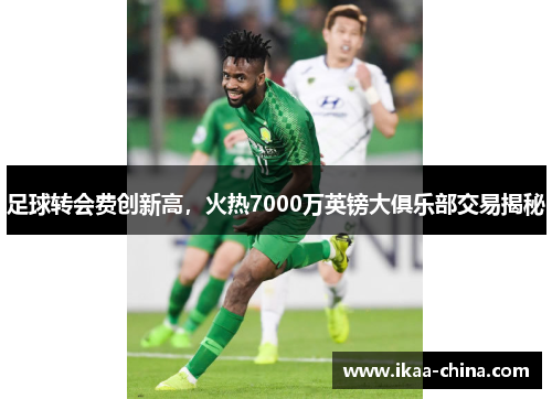 足球转会费创新高，火热7000万英镑大俱乐部交易揭秘
